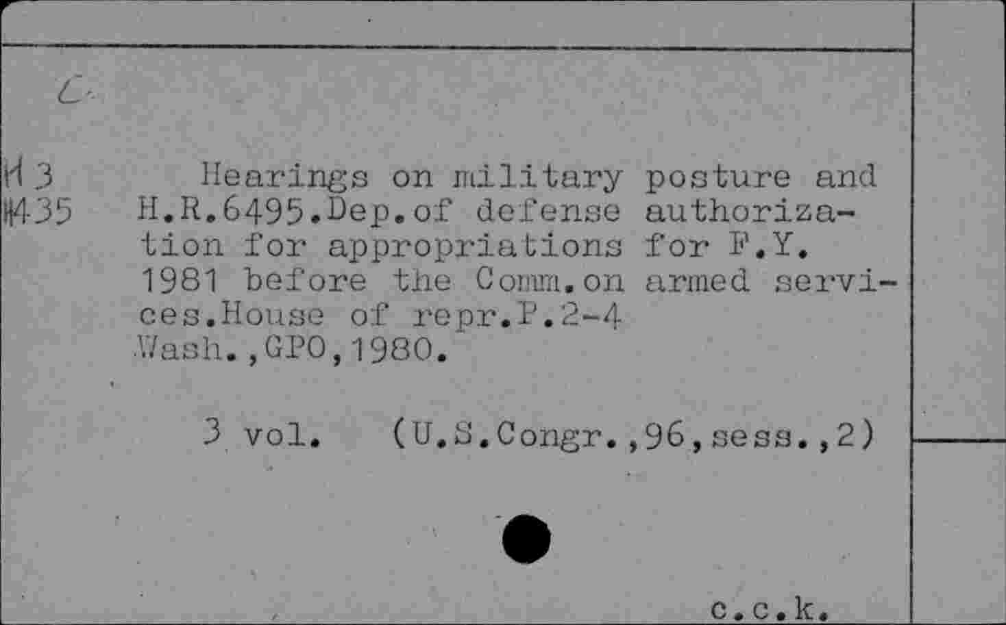 ﻿L-
K 3	Hearings on military posture and
H435 H.R.6495.Hep.of defense authorization for appropriations for F.Y. 1981 before the Comm.on armed services.House of repr.P.2-4 ■Wash. ,GP0,1980.
3 vol
Congr.,96,sess., 2)
c. c. k